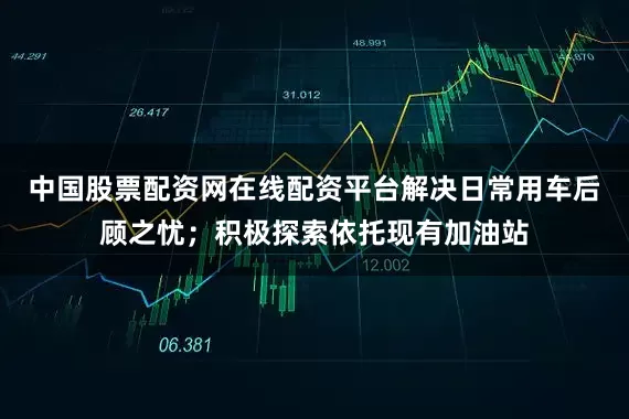 中国股票配资网在线配资平台解决日常用车后顾之忧；积极探索依托现有加油站