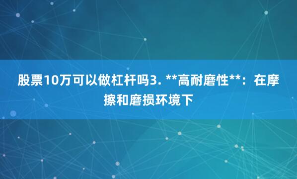 股票10万可以做杠杆吗3. **高耐磨性**：在摩擦和磨损环境下