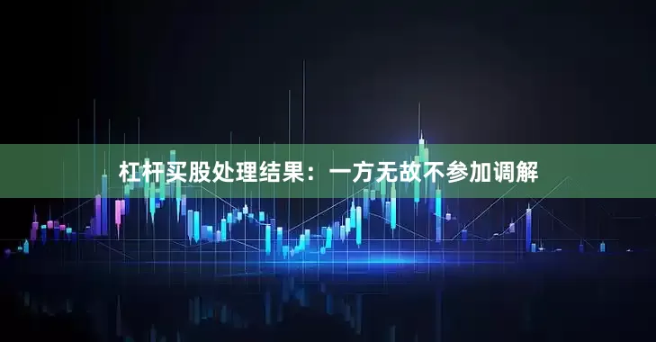 杠杆买股处理结果：一方无故不参加调解